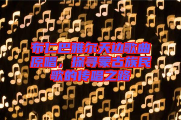 布仁巴雅爾天邊歌曲原唱，探尋蒙古族民歌的傳唱之路
