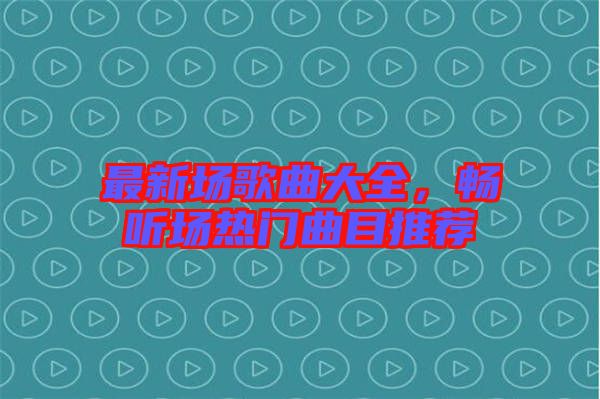 最新場歌曲大全，暢聽場熱門曲目推薦