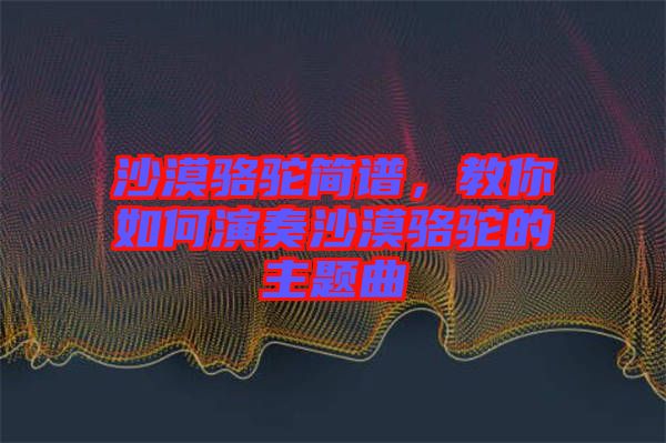 沙漠駱駝簡(jiǎn)譜，教你如何演奏沙漠駱駝的主題曲
