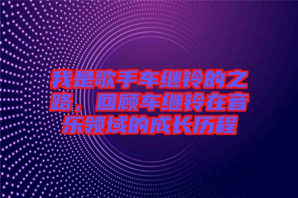 我是歌手車?yán)^鈴的之路，回顧車?yán)^鈴在音樂(lè)領(lǐng)域的成長(zhǎng)歷程