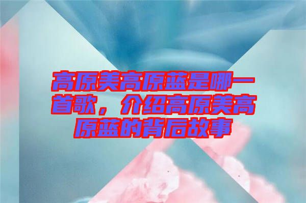高原美高原藍(lán)是哪一首歌，介紹高原美高原藍(lán)的背后故事