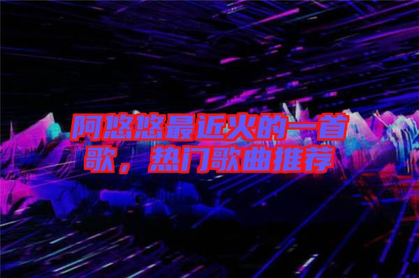 阿悠悠最近火的一首歌，熱門歌曲推薦