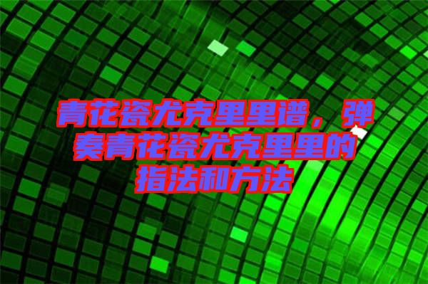 青花瓷尤克里里譜，彈奏青花瓷尤克里里的指法和方法