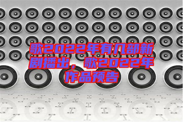 歌2022年有幾部新劇播出，歌2022年作品預(yù)告