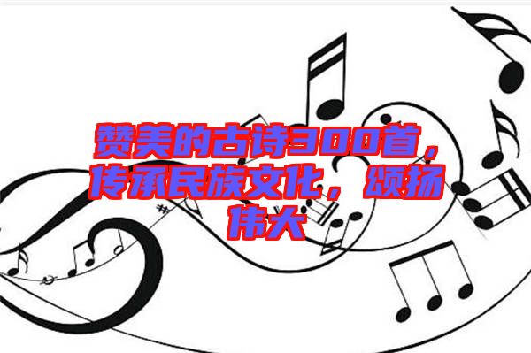 贊美的古詩300首，傳承民族文化，頌揚(yáng)偉大