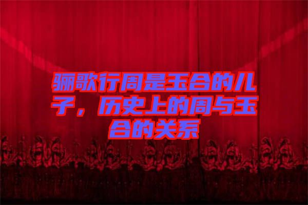 驪歌行周是玉合的兒子，歷史上的周與玉合的關(guān)系