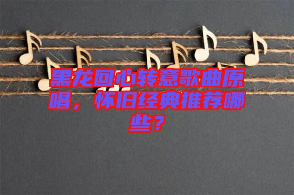 黑龍回心轉(zhuǎn)意歌曲原唱，懷舊經(jīng)典推薦哪些？