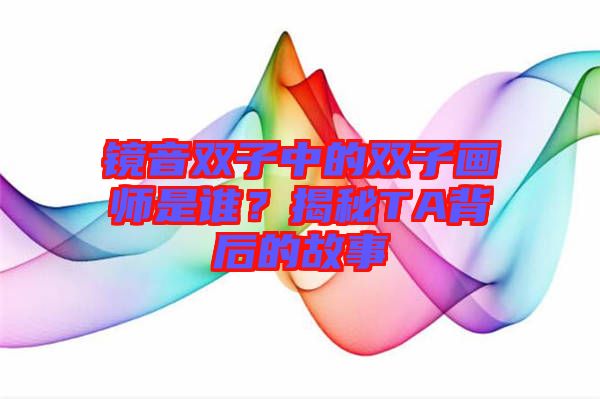 鏡音雙子中的雙子畫師是誰？揭秘TA背后的故事