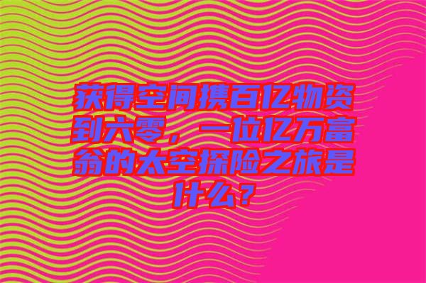 獲得空間攜百億物資到六零，一位億萬富翁的太空探險之旅是什么？