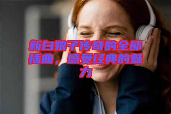 新白娘子傳奇的全部插曲，感受經(jīng)典的魅力