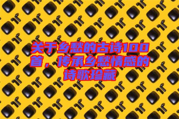 關(guān)于鄉(xiāng)愁的古詩100首，傳承鄉(xiāng)愁情感的詩歌珍藏