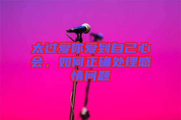 太過愛你愛到自己心會，如何正確處理感情問題