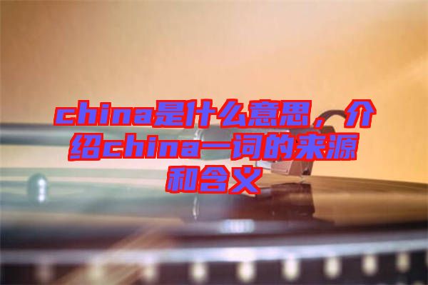 china是什么意思，介紹china一詞的來源和含義