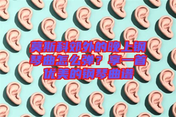 莫斯科郊外的晚上鋼琴曲怎么彈？享一首優(yōu)美的鋼琴曲譜