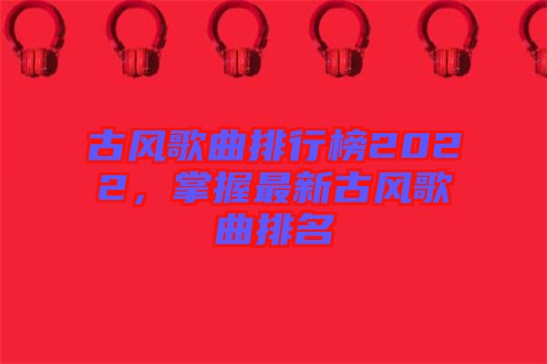古風(fēng)歌曲排行榜2022，掌握最新古風(fēng)歌曲排名