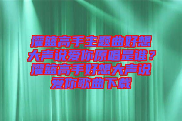 灌籃高手主題曲好想大聲說愛你原唱是誰？灌籃高手好想大聲說愛你歌曲下載