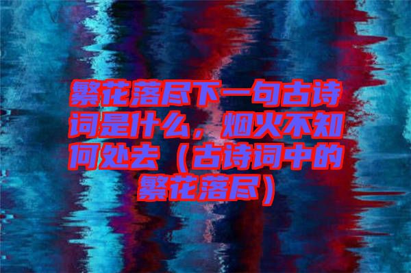 繁花落盡下一句古詩(shī)詞是什么，煙火不知何處去（古詩(shī)詞中的繁花落盡）