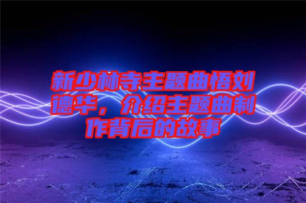 新少林寺主題曲悟劉德華，介紹主題曲制作背后的故事