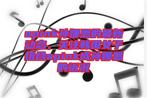 apink孫娜恩的最新動態(tài)，關注韓國女子組合apink成孫娜恩的近況