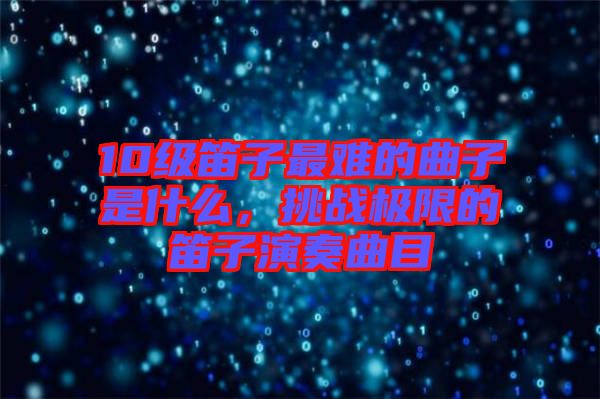 10級笛子最難的曲子是什么，挑戰(zhàn)極限的笛子演奏曲目