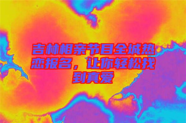 吉林相親節(jié)目全城熱戀報名，讓你輕松找到真愛