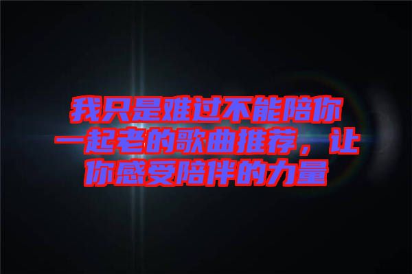 我只是難過不能陪你一起老的歌曲推薦，讓你感受陪伴的力量