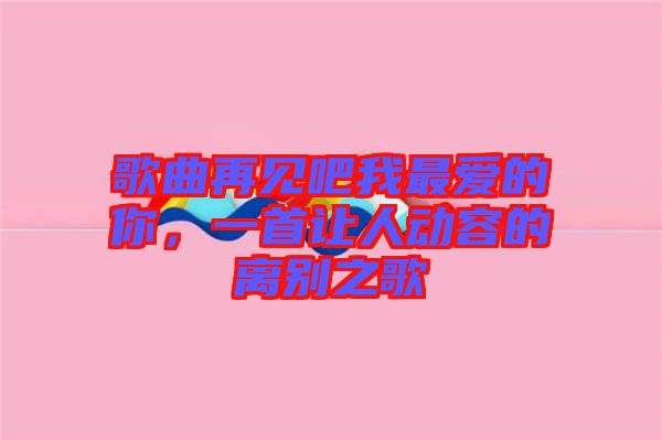 歌曲再見吧我最愛的你，一首讓人動(dòng)容的離別之歌