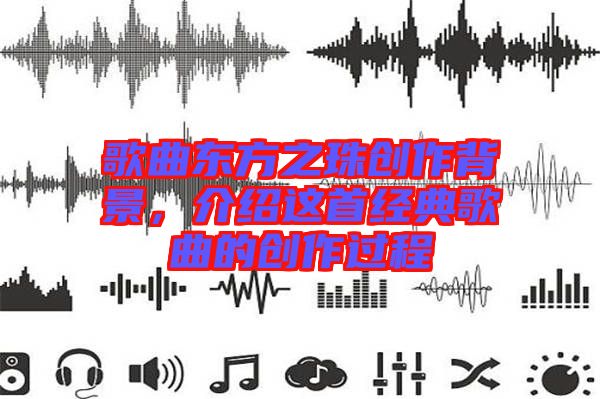 歌曲東方之珠創(chuàng)作背景，介紹這首經(jīng)典歌曲的創(chuàng)作過程