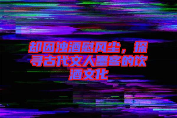 卻因濁酒慰風(fēng)塵，探尋古代文人墨客的飲酒文化