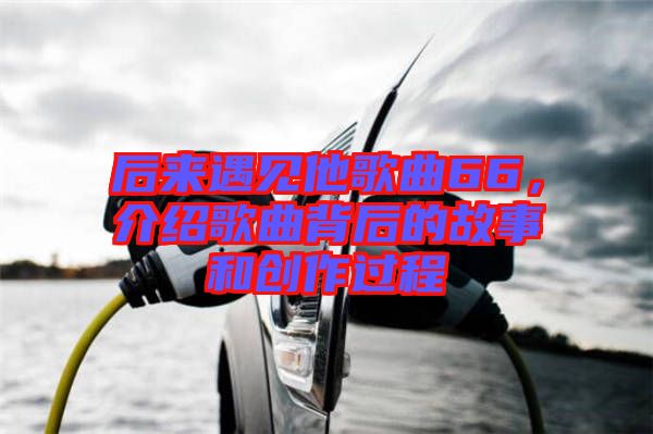 后來遇見他歌曲66，介紹歌曲背后的故事和創(chuàng)作過程