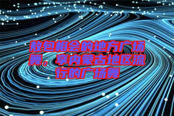 敖包相會的地方廣場舞，享內(nèi)蒙古地區(qū)流行的廣場舞