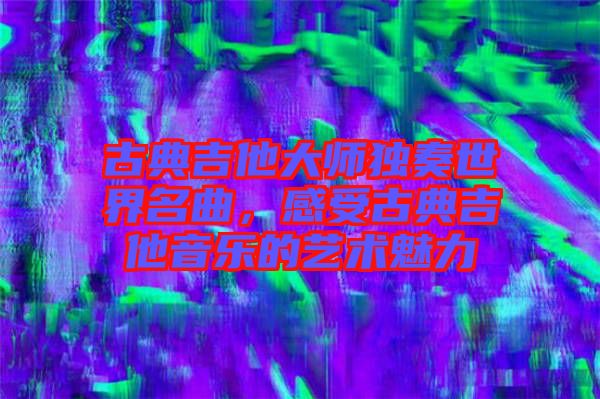 古典吉他大師獨奏世界名曲，感受古典吉他音樂的藝術(shù)魅力