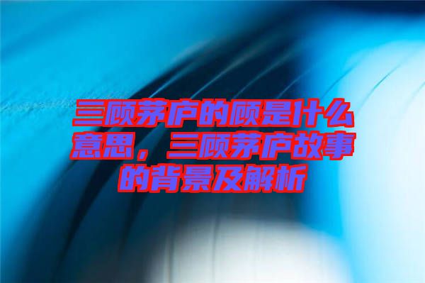 三顧茅廬的顧是什么意思，三顧茅廬故事的背景及解析
