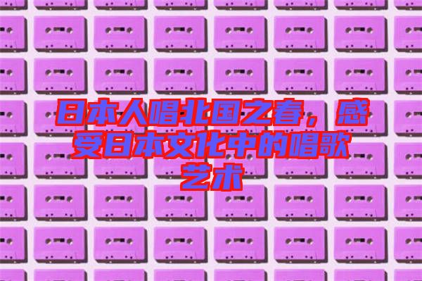 日本人唱北國之春，感受日本文化中的唱歌藝術(shù)