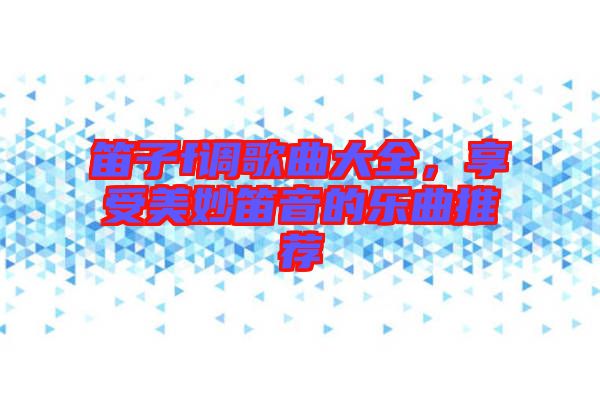 笛子f調(diào)歌曲大全，享受美妙笛音的樂曲推薦