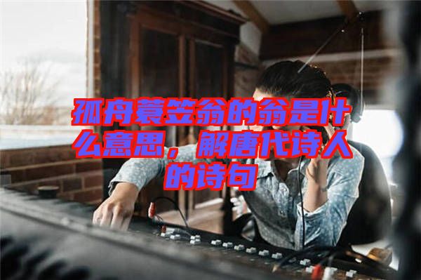 孤舟蓑笠翁的翁是什么意思，解唐代詩(shī)人的詩(shī)句