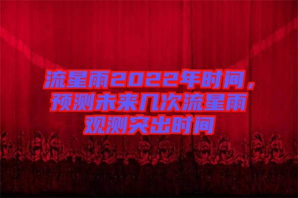 流星雨2022年時(shí)間，預(yù)測未來幾次流星雨觀測突出時(shí)間