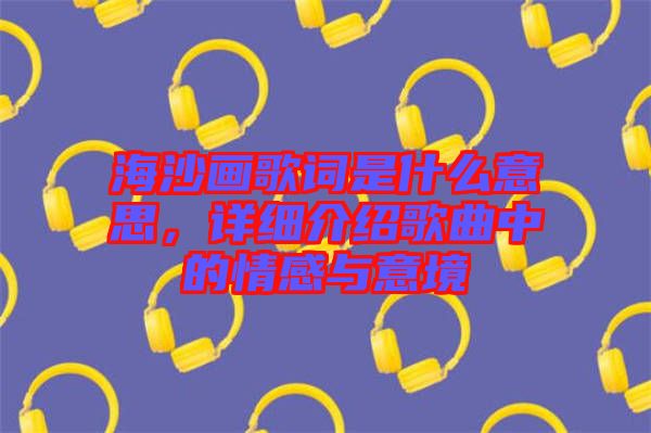 海沙畫歌詞是什么意思，詳細介紹歌曲中的情感與意境