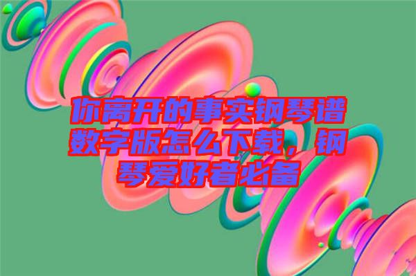 你離開的事實鋼琴譜數(shù)字版怎么下載，鋼琴愛好者必備