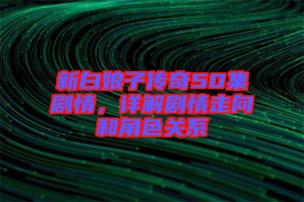 新白娘子傳奇50集劇情，詳解劇情走向和角色關(guān)系