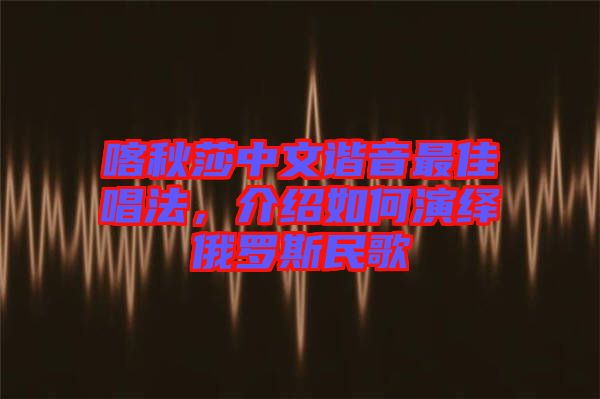 喀秋莎中文諧音最佳唱法，介紹如何演繹俄羅斯民歌
