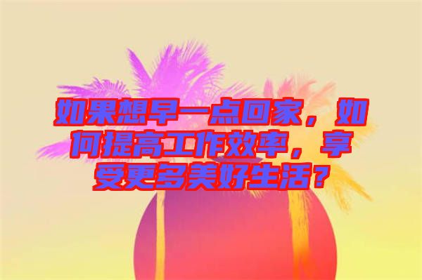 如果想早一點(diǎn)回家，如何提高工作效率，享受更多美好生活？