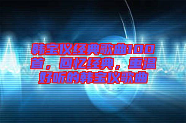 韓寶儀經(jīng)典歌曲100首，回憶經(jīng)典，重溫好聽的韓寶儀歌曲