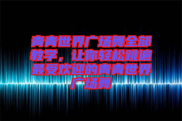 青青世界廣場舞全部教學，讓你輕松跳遍最受歡迎的青青世界廣場舞