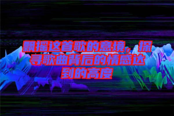 飄搖這首歌的意境，探尋歌曲背后的情感達(dá)到的高度