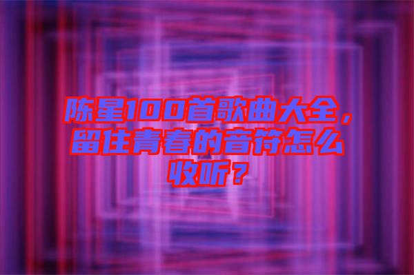 陳星100首歌曲大全，留住青春的音符怎么收聽？