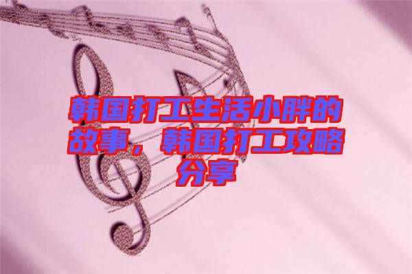 韓國(guó)打工生活小胖的故事，韓國(guó)打工攻略分享