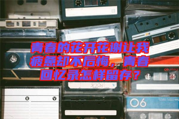 青春的花開花謝讓我疲憊卻不后悔，青春回憶錄怎樣留存？