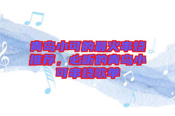 青島小可的最火串燒推薦，必聽的青島小可串燒歌單