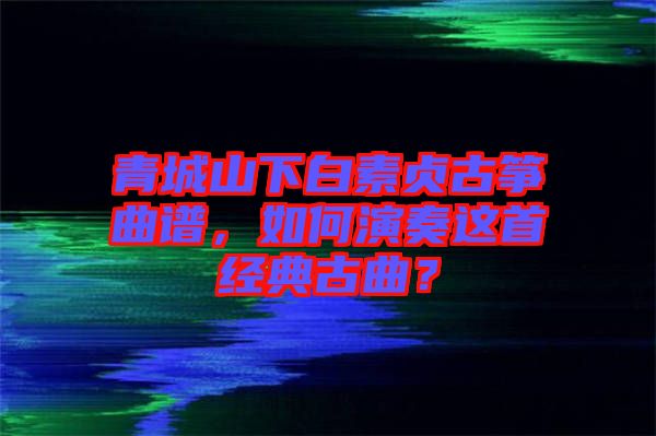 青城山下白素貞古箏曲譜，如何演奏這首經(jīng)典古曲？